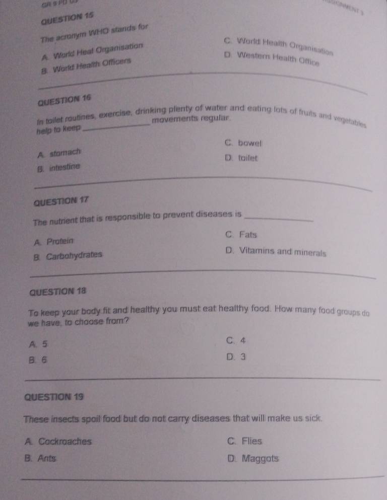 The acronym WHO stands for
A. World Heal Organisation
C. World Health Organisation
D. Western Health Office
__
8. World Health Officers
QUESTION 16
movements regular.
In toilet rutines, exercise, drinking plenty of water and eating lots of fruits and vegetables
help to keep
C. bowel
A. stomach
D. tailet
B. intestine
_
QUESTION 17
The nutrient that is responsible to prevent diseases is_
C. Fats
A. Protein
B. Carbohydrates
D. Vitamins and minerals
_
_
QUESTION 18
To keep your body fit and healthy you must eat healthy food. How many food groups do
we have, to choose from?
A. 5 C、 4
B. 6 D. 3
_
_
_
_
_
QUESTION 19
These insects spoil food but do not carry diseases that will make us sick.
A. Cockroaches C. Flies
B. Ants D. Maggots
_
_