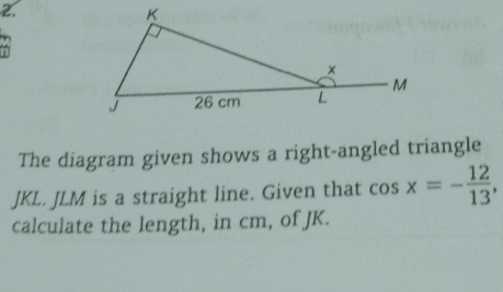 The diagram given shows a right-angled triangle
JKL. JLM is a straight line. Given that cos x=- 12/13 , 
calculate the length, in cm, of JK.