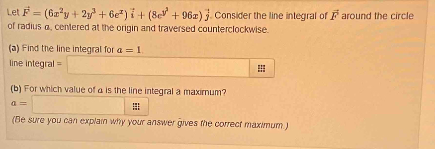 Let vector F=(6x^2y+2y^3+6e^x)vector i+(8e^(y^2)+96x)vector j. Consider the line integral of vector F around the circle 
of radius a, centered at the origin and traversed counterclockwise. 
(a) Find the line integral for a=1. 
line integral =□ □
(b) For which value of a is the line integral a maximum?
a=□
(Be sure you can explain why your answer gives the correct maximum.)