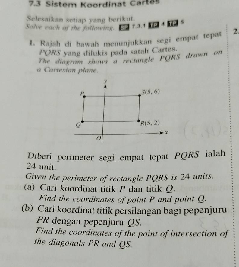 7.3 Sistem Koordinat Cartes 
Selesaikan setiap yang berikut. 
Solve each of the following. SP 7.3. 102|1125 
1. Rajah di bawah menunjukkan segi empat tepat 2.
PQRS yang dilukis pada satah Cartes. 
The diagram shows a rectangle PQRS drawn on 
a Cartesian plane.
y
P
S(5,6)
R(5,2)
- x
0
Diberi perimeter segi empat tepat PQRS ialah
24 unit. 
Given the perimeter of rectangle PQRS is 24 units. 
(a) Cari koordinat titik P dan titik Q. 
Find the coordinates of point P and point Q. 
(b) Cari koordinat titik persilangan bagi pepenjuru
PR dengan pepenjuru QS. 
Find the coordinates of the point of intersection of 
the diagonals PR and QS.