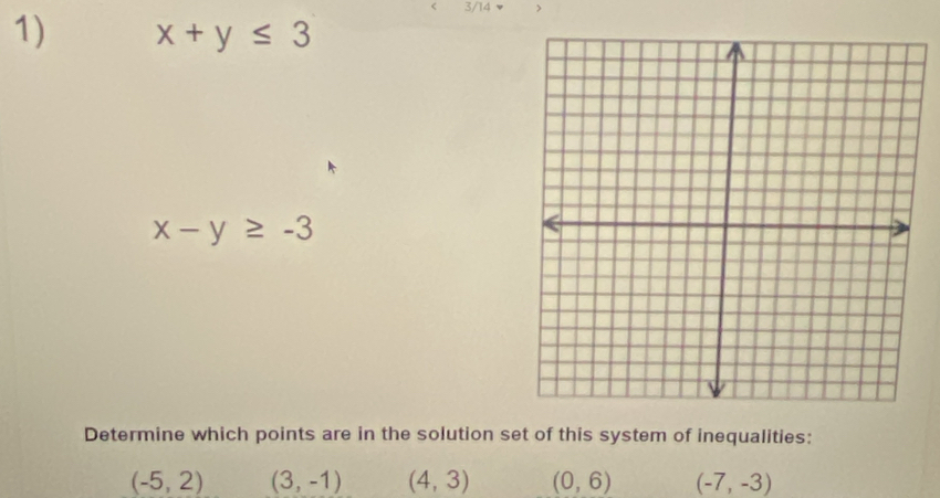 3/14
1) x+y≤ 3
x-y≥ -3
Determine which points are in the solution set of this system of inequalities:
(-5,2) (3,-1) (4,3) (0,6) (-7,-3)