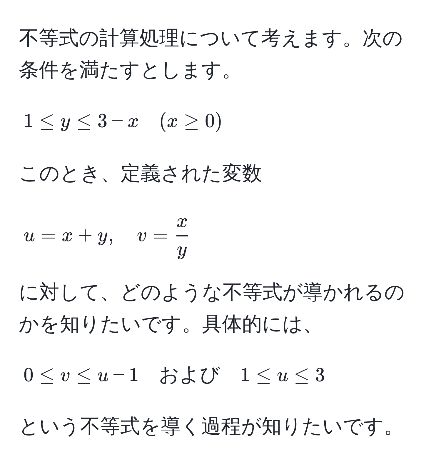 不等式の計算処理について考えます。次の条件を満たすとします。  
[
1 ≤ y ≤ 3 - x quad (x ≥ 0)
]  
このとき、定義された変数  
[
u = x + y, quad v =  x/y 
]  
に対して、どのような不等式が導かれるのかを知りたいです。具体的には、  
[
0 ≤ v ≤ u - 1 quad および quad 1 ≤ u ≤ 3  
]  
という不等式を導く過程が知りたいです。