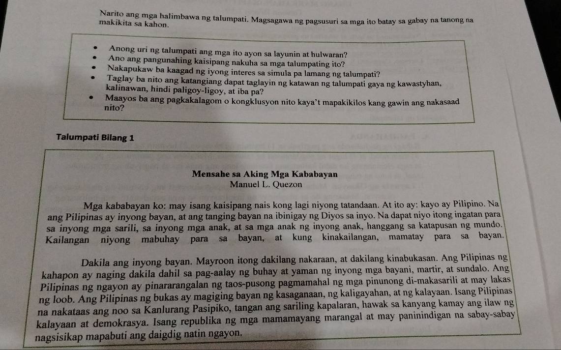 Narito ang mga halimbawa ng talumpati. Magsagawa ng pagsusuri sa mga ito batay sa gabay na tanong na
makikita sa kahon.
Anong uri ng talumpati ang mga ito ayon sa layunin at hulwaran?
Ano ang pangunahing kaisipang nakuha sa mga talumpating ito?
Nakapukaw ba kaagad ng iyong interes sa simula pa lamang ng talumpati?
Taglay ba nito ang katangiang dapat taglayin ng katawan ng talumpati gaya ng kawastyhan,
kalinawan, hindi paligoy-ligoy, at iba pa?
Maayos ba ang pagkakalagom o kongklusyon nito kaya’t mapakikilos kang gawin ang nakasaad
nito?
Talumpati Bilang 1
Mensahe sa Aking Mga Kababayan
Manuel L. Quezon
Mga kababayan ko: may isang kaisipang nais kong lagi niyong tatandaan. At ito ay: kayo ay Pilipino. Na
ang Pilipinas ay inyong bayan, at ang tanging bayan na ibinigay ng Diyos sa inyo. Na dapat niyo itong ingatan para
sa inyong mga sarili, sa inyong mga anak, at sa mga anak ng inyong anak, hanggang sa katapusan ng mundo.
Kailangan niyong mabuhay para sa bayan, at kung kinakailangan, mamatay para sa bayan.
Dakila ang inyong bayan. Mayroon itong dakilang nakaraan, at dakilang kinabukasan. Ang Pilipinas ng
kahapon ay naging dakila dahil sa pag-aalay ng buhay at yaman ng inyong mga bayani, martir, at sundalo. Ang
Pilipinas ng ngayon ay pinararangalan ng taos-pusong pagmamahal ng mga pinunong di-makasarili at may lakas
ng loob. Ang Pilipinas ng bukas ay magiging bayan ng kasaganaan, ng kaligayahan, at ng kalayaan. Isang Pilipinas
na nakataas ang noo sa Kanlurang Pasipiko, tangan ang sariling kapalaran, hawak sa kanyang kamay ang ilaw ng
kalayaan at demokrasya. Isang republika ng mga mamamayang marangal at may paninindigan na sabay-sabay
nagsisikap mapabuti ang daigdig natin ngayon.