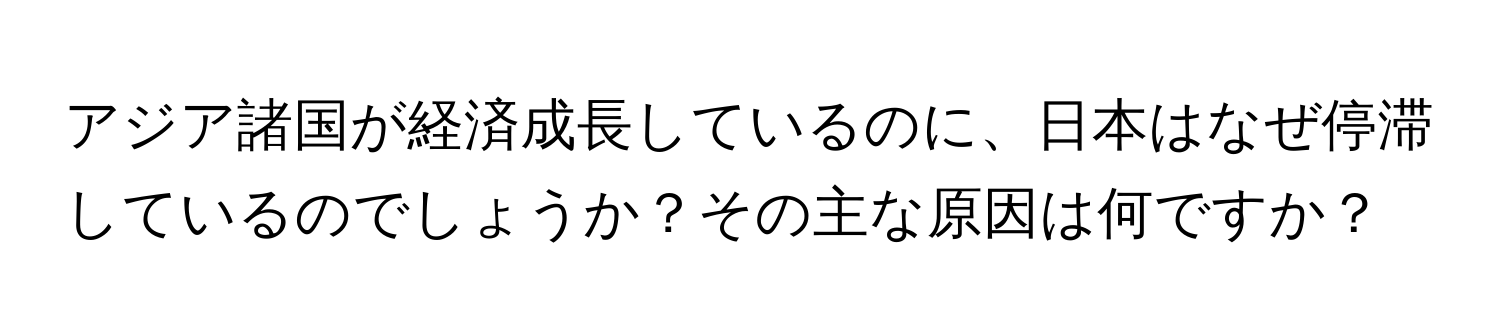 アジア諸国が経済成長しているのに、日本はなぜ停滞しているのでしょうか？その主な原因は何ですか？