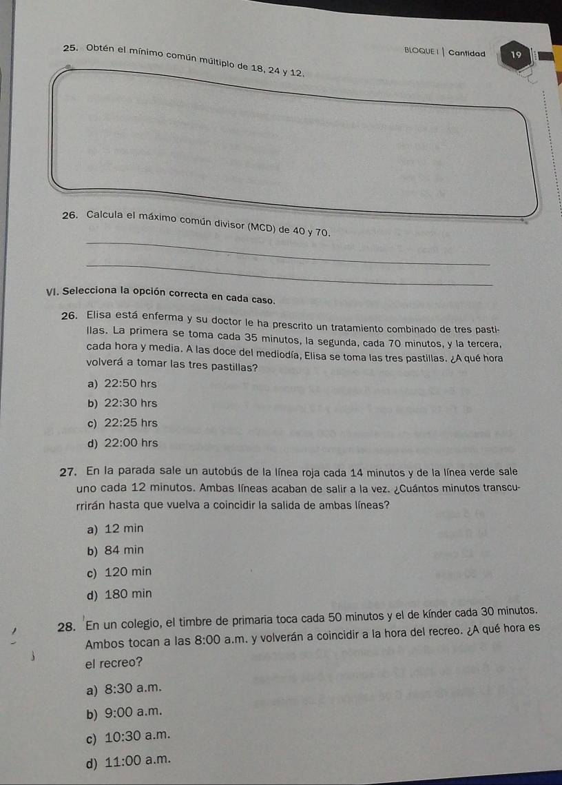 BLOQUE I| Cantidad 19
25. Obtén el mínimo común múltiplo de 18, 24 y 12.
_
26. Calcula el máximo común divisor (MCD) de 40 y 70.
_
VI. Selecciona la opción correcta en cada caso.
26. Elisa está enferma y su doctor le ha prescrito un tratamiento combinado de tres pasti-
llas. La primera se toma cada 35 minutos, la segunda, cada 70 minutos, y la tercera,
cada hora y media. A las doce del mediodía, Elisa se toma las tres pastillas. A qué hora
volverá a tomar las tres pastillas?
a) 22:50 hrs
b) 22:30 hrs
c) 22:25 hrs
d) 22:00 hrs
27. En la parada sale un autobús de la línea roja cada 14 minutos y de la línea verde sale
uno cada 12 minutos. Ambas líneas acaban de salir a la vez. ¿Cuántos minutos transcu-
rrirán hasta que vuelva a coincidir la salida de ambas líneas?
a) 12 min
b) 84 min
c) 120 min
d) 180 min
28. En un colegio, el timbre de primaria toca cada 50 minutos y el de kínder cada 30 minutos.
Ambos tocan a las 8:00 a.m. y volverán a coincidir a la hora del recreo. ¿A qué hora es
el recreo?
a) 8:30 a.m.
b) 9:00 a.m.
c) 10:30 a.m.
d) 11:00 a.m.