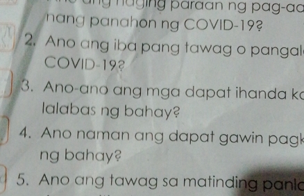 maing paraan ng pag-ao 
n anahon ng COVID-19 
2. Ano ang iba pang tawag o pangal 
COVID-193 
3. Ano-ano ang mga dapat ihanda ka 
lalabas ng bahay? 
4. Ano naman ang dapat gawin pagk 
ng bahay? 
5. Ano ang tawag sa matinding panla