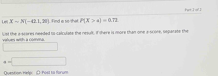 Let Xsim N(-42.1,20). Find a so that P(X>a)=0.72. 
List the z-scores needed to calculate the result. If there is more than one -score, separate the 
values with a comma. 
□
a=□
Question Help: Ω Post to forum