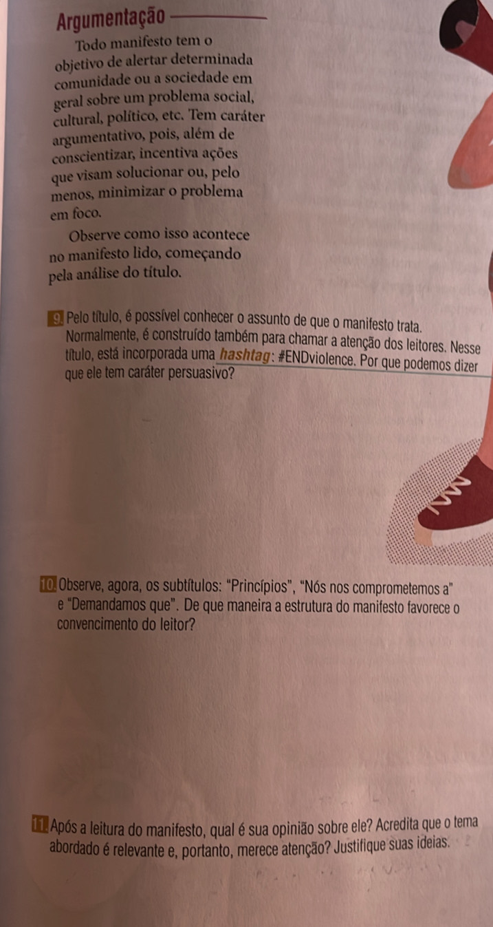 Argumentação 
Todo manifesto tem o 
objetivo de alertar determinada 
comunidade ou a sociedade em 
geral sobre um problema social, 
cultural, político, etc. Tem caráter 
argumentativo, pois, além de 
conscientizar, incentiva ações 
que visam solucionar ou, pelo 
menos, minimizar o problema 
em foco. 
Observe como isso acontece 
no manifesto lido, começando 
pela análise do título. 
o Pelo título, é possível conhecer o assunto de que o manifesto trata. 
Normalmente, é construído também para chamar a atenção dos leitores. Nesse 
título, está incorporada uma hashtag: #ENDviolence. Por que podemos dizer 
que ele tem caráter persuasivo? 
0 Observe, agora, os subtítulos: “Princípios”, “Nós nos comprometemos a" 
e “Demandamos que”. De que maneira a estrutura do manifesto favorece o 
convencimento do leitor? 
Após a leitura do manifesto, qual é sua opinião sobre ele? Acredita que o tema 
abordado é relevante e, portanto, merece atenção? Justifique suas ideias.