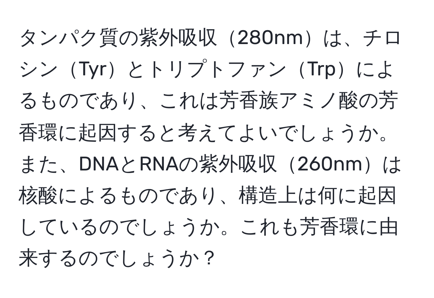 タンパク質の紫外吸収280nmは、チロシンTyrとトリプトファンTrpによるものであり、これは芳香族アミノ酸の芳香環に起因すると考えてよいでしょうか。また、DNAとRNAの紫外吸収260nmは核酸によるものであり、構造上は何に起因しているのでしょうか。これも芳香環に由来するのでしょうか？