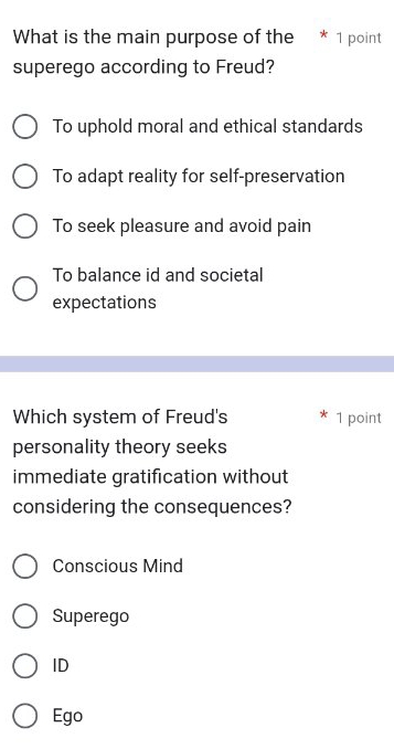 What is the main purpose of the * 1 point
superego according to Freud?
To uphold moral and ethical standards
To adapt reality for self-preservation
To seek pleasure and avoid pain
To balance id and societal
expectations
Which system of Freud's 1 point
personality theory seeks
immediate gratification without
considering the consequences?
Conscious Mind
Superego
ID
Ego