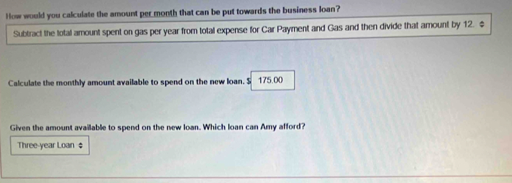 How would you calculate the amount per month that can be put towards the business loan? 
Subtract the total amount spent on gas per year from total expense for Car Payment and Gas and then divide that amount by 12. $
Calculate the monthly amount available to spend on the new loan. $ 175.00
Given the amount available to spend on the new loan. Which loan can Amy afford? 
Three-year Loan $