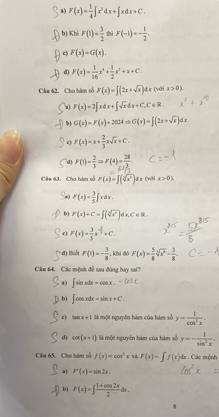 a) F(x)= 1/4 ∈t x^3dx+∈t xdx+C.
b) Khi F(1)= 3/2  thì F(-1)=- 1/2 .
c) F(x)=G(x).
d) F(x)= 1/16 x^4+ 1/2 x^2+x+C.
Câu 62. Cho hàm số F(x)=∈t (2x+sqrt(x))dx(v ix>0).
a) F(x)=2∈t xdx+∈t sqrt(x)dx+C,C∈ R.
b) G(x)=F(x)+2024Rightarrow G(x)=∈t (2x+sqrt(x))dx.
c) F(x)=x+ 2/3 xsqrt(x)+C.
d) F(1)= 2/3 Rightarrow F(4)= 28/3 .
Câu 63. Cho hàm số F(x)=∈t (sqrt[5](x^3))dx (với x>0).
a) F(x)= 3/5 ∈t xdx.
b) F(x)+C=∈t (sqrt[5](x^3))dx,C∈ R.
c) F(x)= 3/5 x^(-frac 2)5+C.
d) Biết F(1)=- 3/8  , khi đó F(x)= 5/8 sqrt[5](x^8)- 3/8 .
Câu 64. Các mệnh đề sau đúng hay sai?
a) ∈t sin xdx=cos x.
b) ∈t cos xdx=sin x+C.
c) tan x+1 là một nguyên hàm của hàm số y= 1/cos^2x .
d) cot (x+1) là một nguyên hàm của hàm số y=- 1/sin^2x .
Câu 65. Cho hàm số f(x)=cos^2x và F(x)=∈t f(x)dx. Các mệnh
a) F'(x)=sin 2x.
b) F(x)=∈t  (1+cos 2x)/2 dx.
8