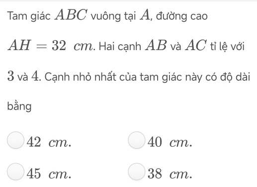 Tam giác ABC vuông tại A, đường cao
AH=32cm.. Hai cạnh AB và AC tỉ lệ với
3 và 4. Cạnh nhỏ nhất của tam giác này có độ dài
bằng
42 cm. 40 cm.
45 cm. 38 cm.