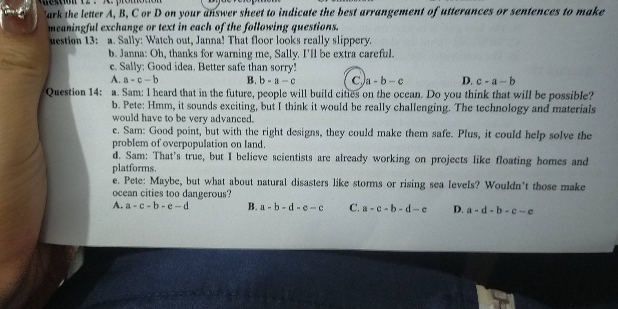 eston 12 . X promon 
Jark the letter A, B, C or D on your answer sheet to indicate the best arrangement of utterances or sentences to make
meaningful exchange or text in each of the following questions.
uestion 13: a. Sally: Watch out, Janna! That floor looks really slippery.
b. Janna: Oh, thanks for warning me, Sally. I’ll be extra careful.
c. Sally: Good idea. Better safe than sorry!
A. a-c-b B. b-a-c C a-b-c D. c-a-b
Question 14: a. Sam: I heard that in the future, people will build cities on the ocean. Do you think that will be possible?
b. Pete: Hmm, it sounds exciting, but I think it would be really challenging. The technology and materials
would have to be very advanced.
c. Sam: Good point, but with the right designs, they could make them safe. Plus, it could help solve the
problem of overpopulation on land.
d. Sam: That’s true, but I believe scientists are already working on projects like floating homes and
platforms.
e. Pete: Maybe, but what about natural disasters like storms or rising sea levels? Wouldn’t those make
ocean cities too dangerous?
A. a-c-b-e-d B. a-b-d-e-c C. a-c-b-d-e D. a-d-b-c-e