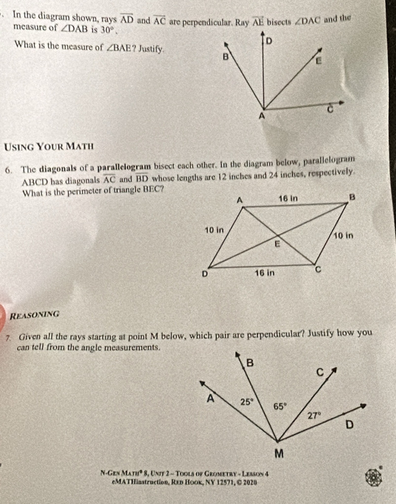 In the diagram shown, rays vector AD and vector AC are perpendicular. Ray vector AE bisects ∠ DAC and the
measure of ∠ DAB is 30°.
What is the measure of ∠ BAE ? Justify.
Using Your Math
6. The diagonals of a parallelogram bisect each other. In the diagram below, parallelogram
ABCD has diagonals overline AC and overline BD whose lengths are 12 inches and 24 inches, respectively
What is the perimeter of triangle BEC?
Reasoning
7. Given all the rays starting at point M below, which pair are perpendicular? Justify how you
can tell from the angle measurements.
N-Gen MAnn^2 * 8, Uniy 2 - Tools of Grometry - Lesson 4
eMATHinstruction, Reь Hоок, NY 12571, © 2020