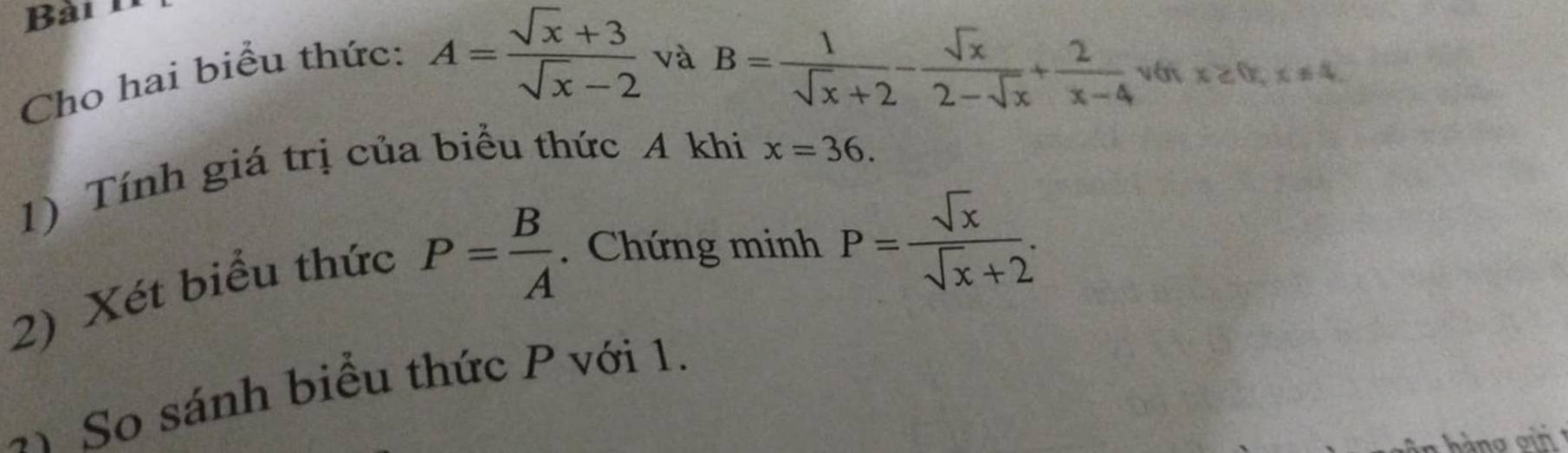 Cho hai biểu thức:
A= (sqrt(x)+3)/sqrt(x)-2  và B= 1/sqrt(x)+2 - sqrt(x)/2-sqrt(x) + 2/x-4  vớt x≥ 0, x!= 4. 
1) Tính giá trị của biểu thức A khi
x=36. 
2) Xét biểu thức
P= B/A . Chứng minh P= sqrt(x)/sqrt(x)+2 . 
So sánh biểu thức P với 1.