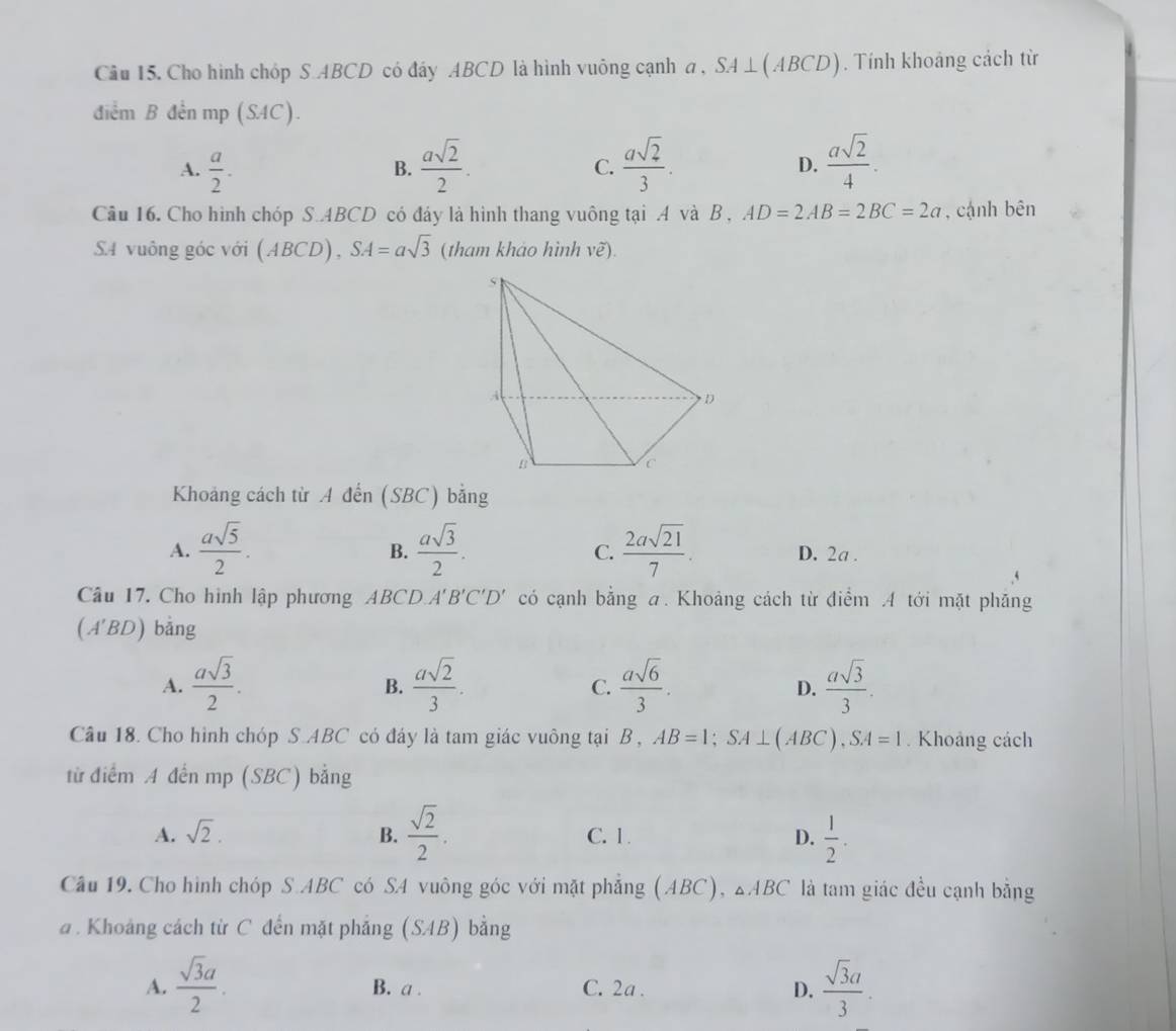 Cho hình chóp S ABCD có đây ABCD là hình vuông cạnh a , ,SA⊥ (ABCD). Tính khoảng cách từ
điểm B đến mp (SAC).
A.  a/2 .  asqrt(2)/2 .  asqrt(2)/3 .  asqrt(2)/4 .
B.
C.
D.
Câu 16. Cho hình chóp S.4BCD có đáy là hình thang vuông tại .A và B , AD=2AB=2BC=2a , cạnh bên
SA vuông góc với (ABCD), SA=asqrt(3) (tham khảo hình vẽ).
Khoảng cách từ A đến (SBC) bằng
B.
C.
A.  asqrt(5)/2 .  asqrt(3)/2 .  2asqrt(21)/7 . D. 2a .
Câu 17. Cho hình lập phương ABCD. A'B'C'D' có cạnh bằng a. Khoảng cách từ điểm A tới mặt phăng
(A'BD) bằng
A.  asqrt(3)/2 .  asqrt(2)/3 .  asqrt(6)/3 .  asqrt(3)/3 .
B.
C.
D.
Câu 18. Cho hình chóp S.ABC có đáy là tam giác vuông tại B , AB=1;SA⊥ (ABC),SA=1 Khoảng cách
từ điểm A đến mp (SBC) bằng
A. sqrt(2). B.  sqrt(2)/2 . C. 1. D.  1/2 .
Câu 19. Cho hình chóp S.ABC có SA vuông góc với mặt phẳng (ABC), △ABCF là tam giác đều cạnh bằng
a . Khoảng cách từ C đến mặt phẳng (SAB) bằng
A.  sqrt(3)a/2 . B. a . C. 2a . D.  sqrt(3)a/3 .