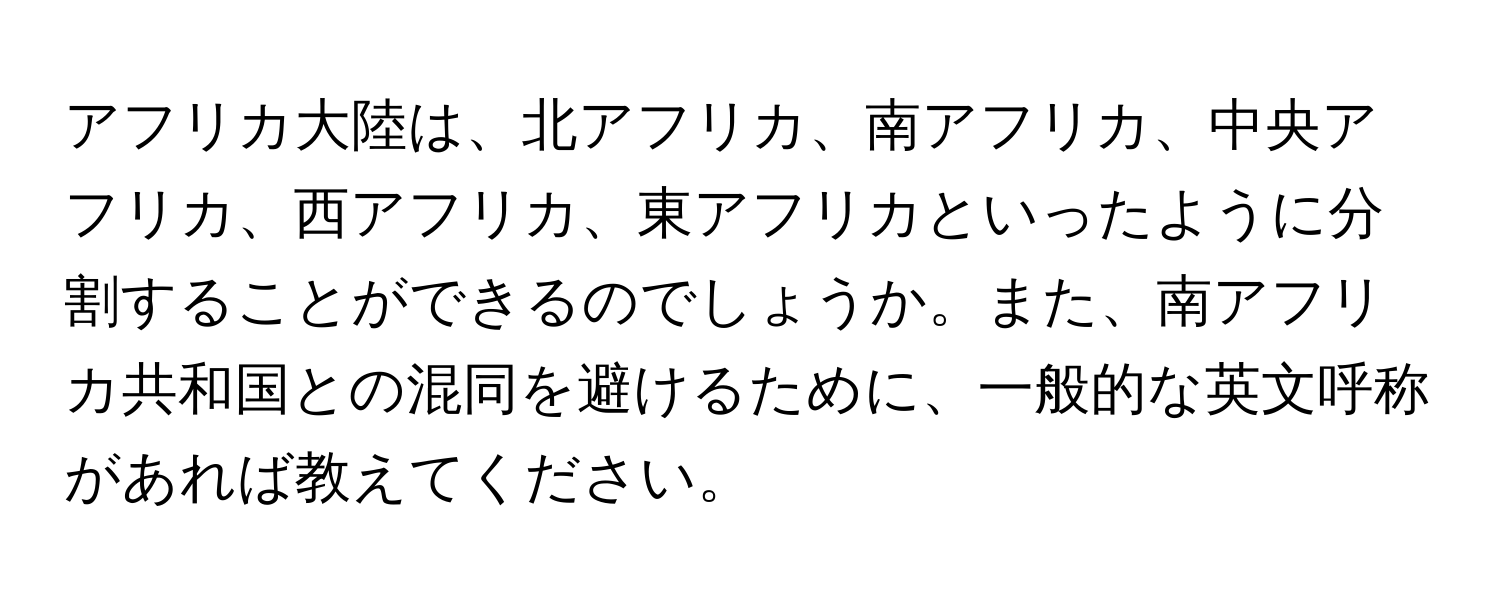 アフリカ大陸は、北アフリカ、南アフリカ、中央アフリカ、西アフリカ、東アフリカといったように分割することができるのでしょうか。また、南アフリカ共和国との混同を避けるために、一般的な英文呼称があれば教えてください。