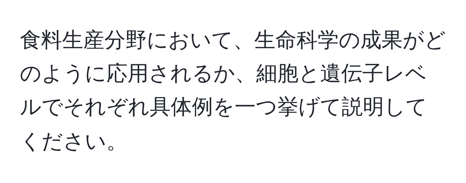 食料生産分野において、生命科学の成果がどのように応用されるか、細胞と遺伝子レベルでそれぞれ具体例を一つ挙げて説明してください。