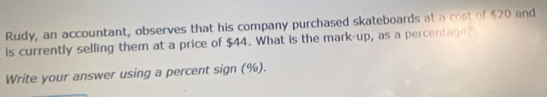 Rudy, an accountant, observes that his company purchased skateboards at a cost of $20 and 
is currently selling them at a price of $44. What is the mark-up, as a percentage? 
Write your answer using a percent sign (%).