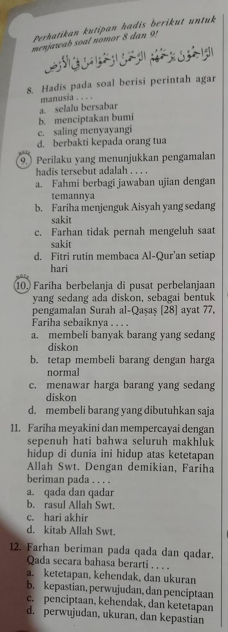 Perhatikan kutipan hadis berikut untuk
menjawab soal nomor 8 dan 9!
1    g
8. Hadis pada soal berisi perintah agar
manusia . . . .
a. selalu bersabar
b. menciptakan bumi
c. saling menyayangi
d. berbakti kepada orang tua
9. Perilaku yang menunjukkan pengamalan
hadis tersebut adalah . . . .
a. Fahmi berbagi jawaban ujian dengan
temannya
b. Fariha menjenguk Aisyah yang sedang
sakit
c. Farhan tidak pernah mengeluh saat
sakit
d. Fitri rutin membaca Al-Qur’an setiap
hari
10. Fariha berbelanja di pusat perbelanjaan
yang sedang ada diskon, sebagai bentuk
pengamalan Surah al-Qaṣaș [28] ayat 77,
Fariha sebaiknya . . . .
a. membeli banyak barang yang sedang
diskon
b. tetap membeli barang dengan harga
normal
c. menawar harga barang yang sedang
diskon
d. membeli barang yang dibutuhkan saja
11. Fariha meyakini dan mempercayai dengan
sepenuh hati bahwa seluruh makhluk
hidup di dunia ini hidup atas ketetapan
Allah Swt. Dengan demikian, Fariha
beriman pada . . . .
a. qada dan qadar
b. rasul Allah Swt.
c. hari akhir
d. kitab Allah Swt.
12. Farhan beriman pada qada dan qadar.
Qada secara bahasa berarti . . . .
a. ketetapan, kehendak, dan ukuran
b. kepastian, perwujudan, dan penciptaan
c. penciptaan, kehendak, dan ketetapan
d. perwujudan, ukuran, dan kepastian