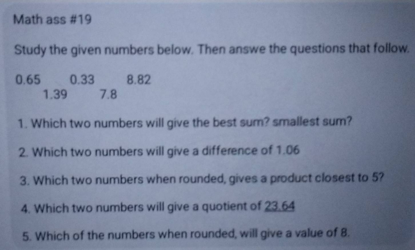 Math ass #19 
Study the given numbers below. Then answe the questions that follow.
0.65 0.33 8.82
1.39 7.8
1. Which two numbers will give the best sum? smallest sum? 
2. Which two numbers will give a difference of 1.06
3. Which two numbers when rounded, gives a product closest to 5? 
4. Which two numbers will give a quotient of 23.64
5. Which of the numbers when rounded, will give a value of 8.