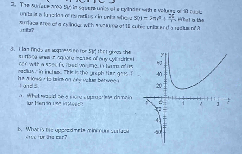 The surface area S(r) in square units of a cylinder with a volume of 18 cubic
units is a function of its radius r in units where S(r)=2π r^2+ 36/r . What is the 
surface area of a cylinder with a volume of 18 cubic units and a radius of 3
units? 
3. Han finds an expression for S(r) that gives the 
surface area in square inches of any cylindrical 
can with a specific fixed volume, in terms of its 
radius r in inches. This is the graph Han gets if 
he allows rto take on any value between
-1 and 5. 
a. What would be a more appropriate domain 
for Han to use instead? 
b. What is the approximate minimum surface 
area for the can?