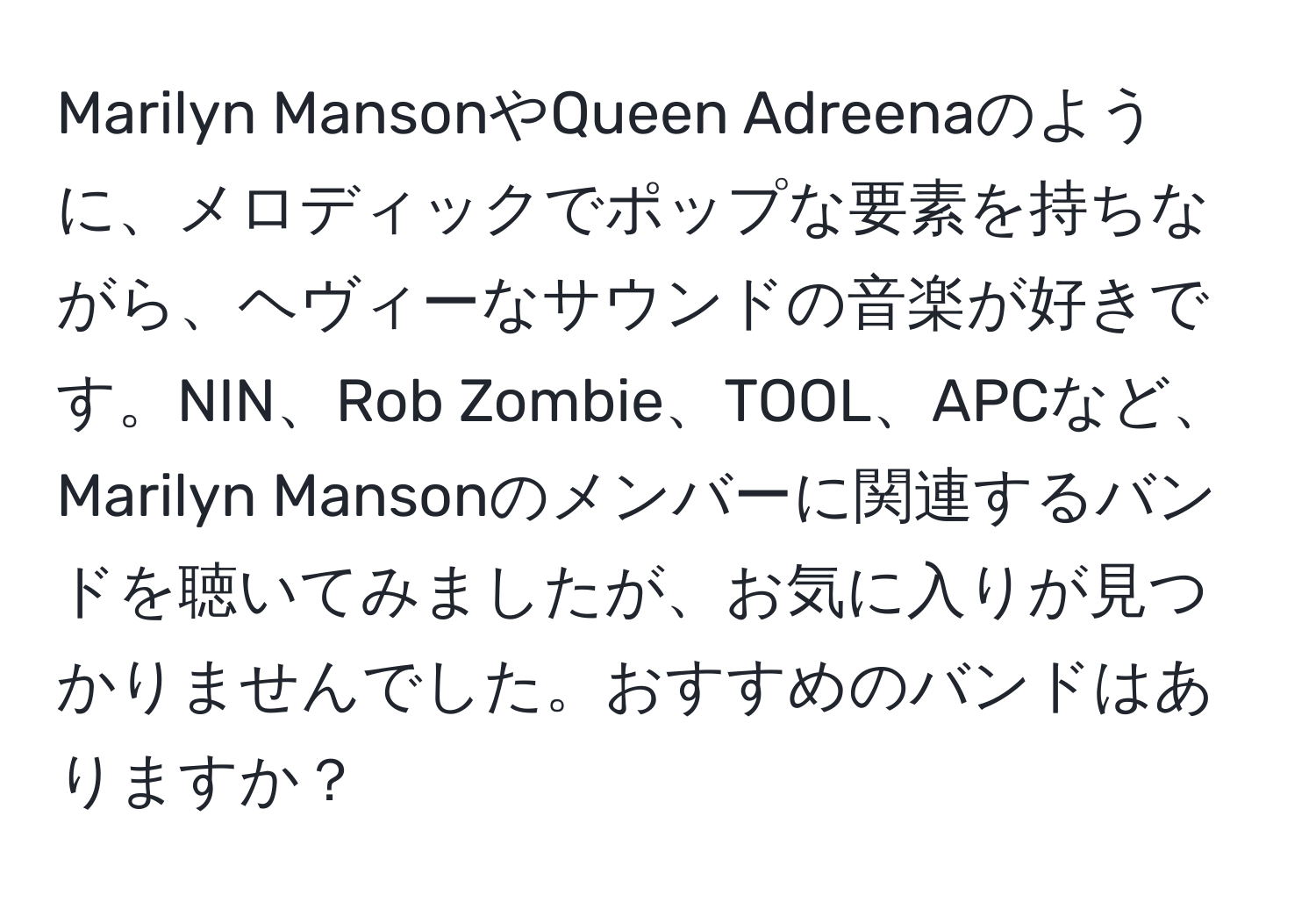 Marilyn MansonやQueen Adreenaのように、メロディックでポップな要素を持ちながら、ヘヴィーなサウンドの音楽が好きです。NIN、Rob Zombie、TOOL、APCなど、Marilyn Mansonのメンバーに関連するバンドを聴いてみましたが、お気に入りが見つかりませんでした。おすすめのバンドはありますか？