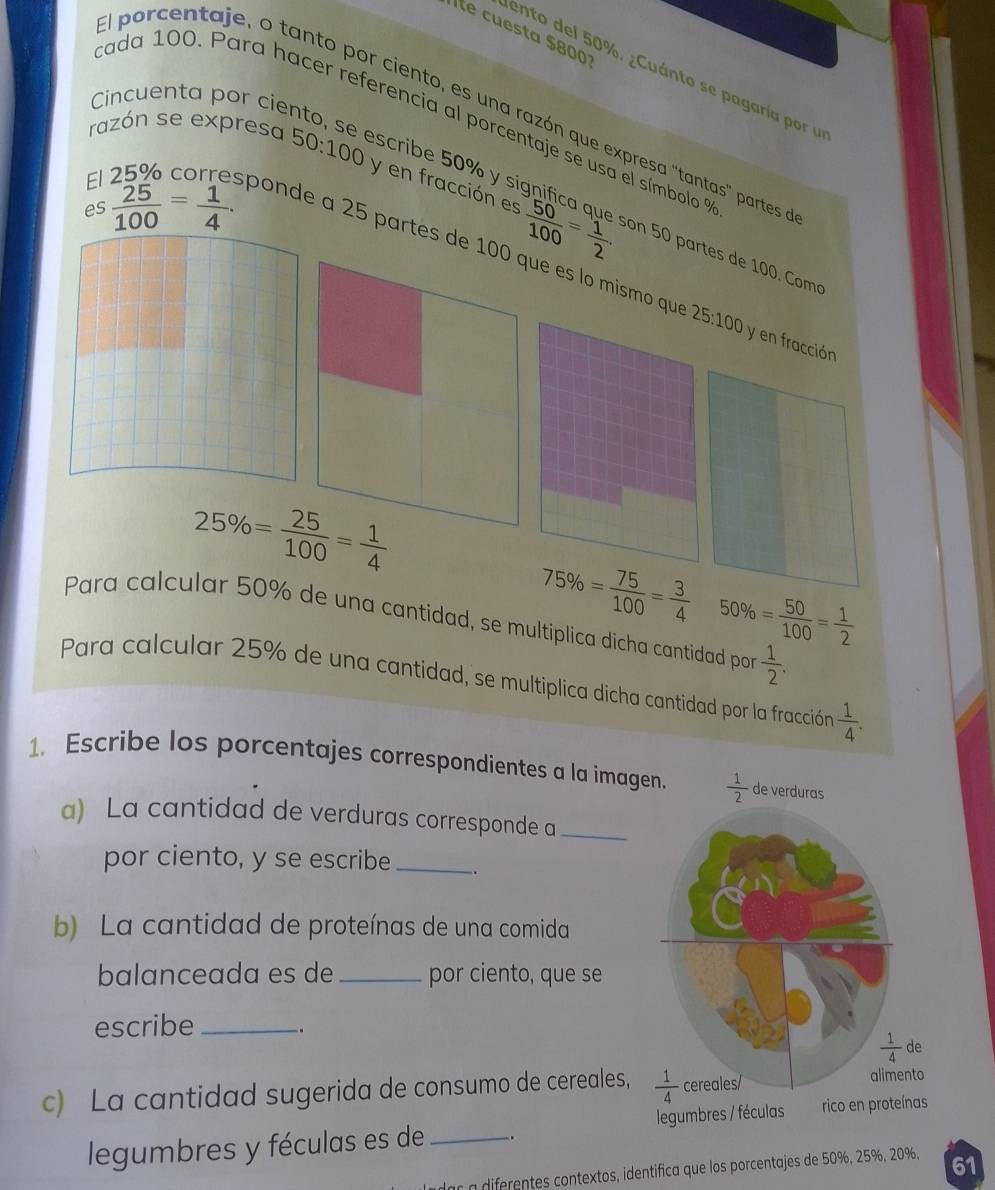 le cuesta $800
ento del 50%. ¿Cuánto se pagaría por u
Cincuenta por cier
al porcentaje, o tanto por ciento, es una razón que expresa "tantas" partes
tada 100. Para hacer referencia al porcentaje se usa el símbolo 9
razón se expresa escribe 50% y si
El  25 %  corr 50:100 y en fracción es
es  25/100 = 1/4 .
on 50 partes de 100. Comó
ponde a 25 par
50% = 50/100 = 1/2 
una cantidad, se multiplica dicha cantidad por  1/2 .
Para calcular 25% de una cantidad, se multiplica dicha cantidad por la fracción  1/4 .
1. Escribe los porcentajes correspondientes a la imagen.  1/2  de verduras
a) La cantidad de verduras corresponde a_
por ciento, y se escribe_ .
b) La cantidad de proteínas de una comida
balanceada es de _por ciento, que se
escribe_
.
c) La cantidad sugerida de consumo de cereales,
legumbres y féculas es de_ . legumbres / féculas
ar a diferentes contextos, identifica que los porcentajes de 50%, 25%, 20%, 61