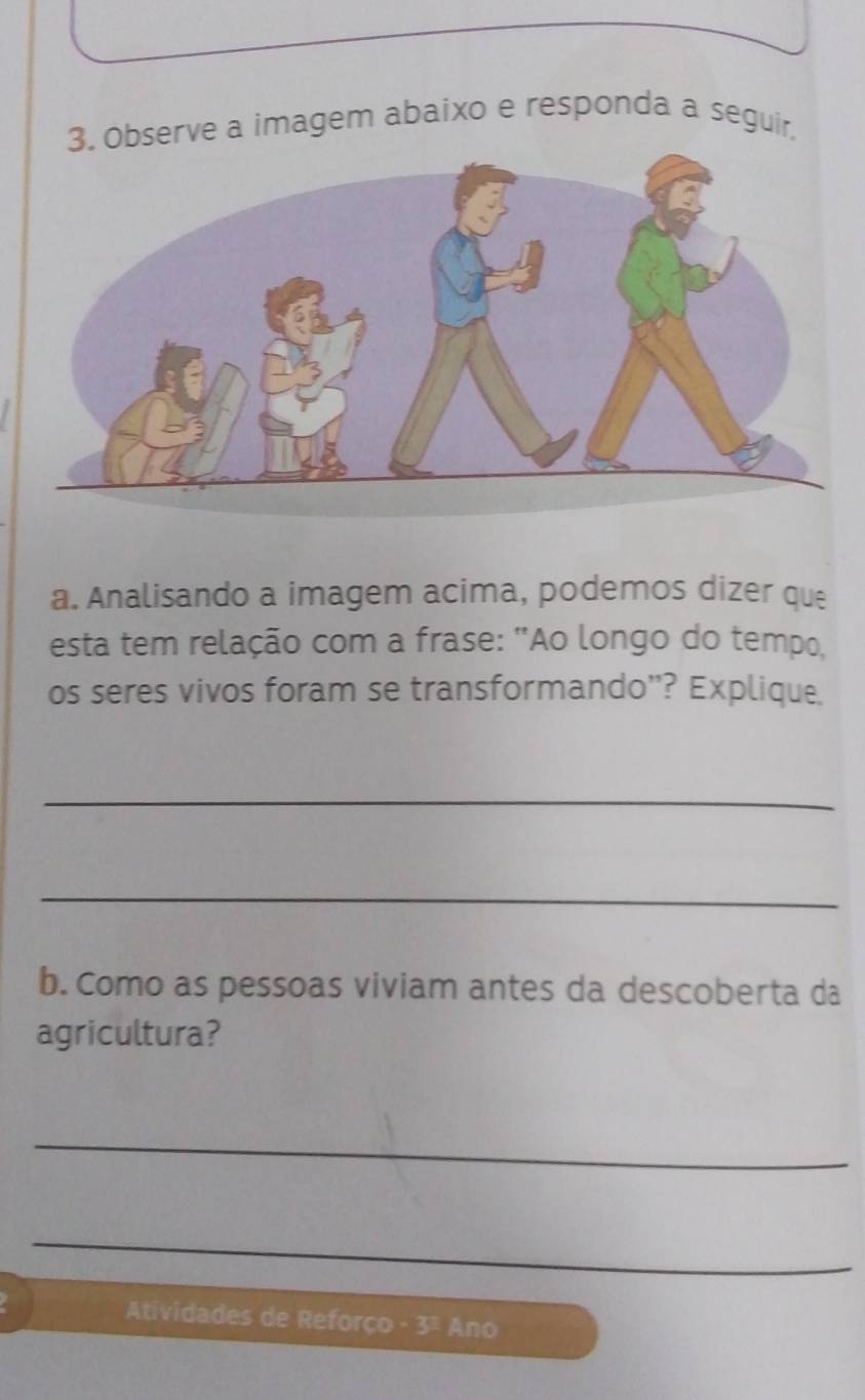 Observe a imagem abaixo e responda a seguir, 
a. Analisando a imagem acima, podemos dizer que 
esta tem relação com a frase: "Ao longo do tempo, 
os seres vivos foram se transformando''? Explique. 
_ 
_ 
b. Como as pessoas viviam antes da descoberta da 
agricultura? 
_ 
_ 
Atividades de Reforço -3 Ano