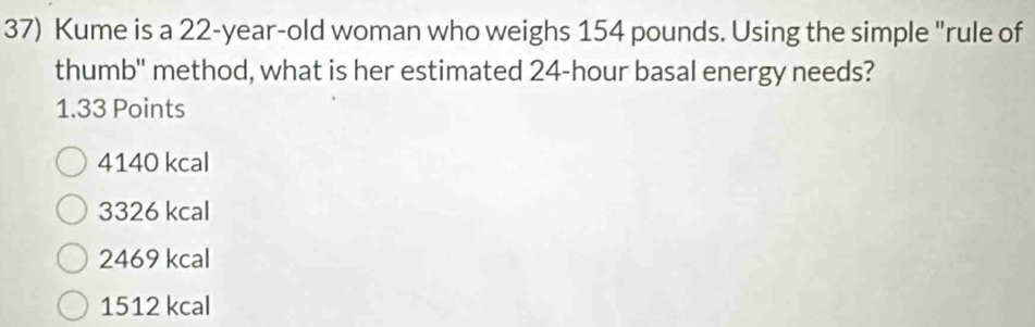 Kume is a 22-year-old woman who weighs 154 pounds. Using the simple "rule of
thumb'' method, what is her estimated 24-hour basal energy needs?
1.33 Points
4140 kcal
3326 kcal
2469 kcal
1512 kcal