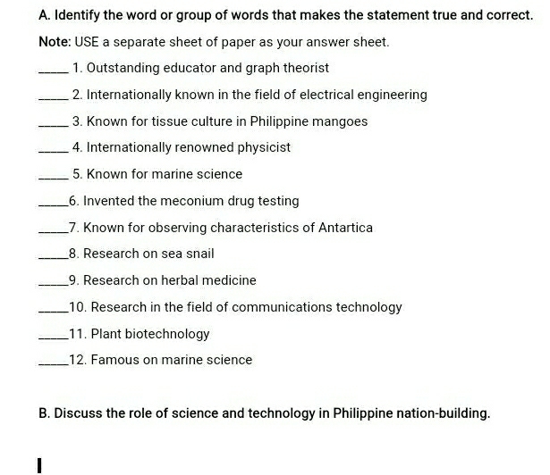 Identify the word or group of words that makes the statement true and correct. 
Note: USE a separate sheet of paper as your answer sheet. 
_1. Outstanding educator and graph theorist 
_2. Internationally known in the field of electrical engineering 
_3. Known for tissue culture in Philippine mangoes 
_4. Internationally renowned physicist 
_5. Known for marine science 
_6. Invented the meconium drug testing 
_7. Known for observing characteristics of Antartica 
_ 
8. Research on sea snail 
_9. Research on herbal medicine 
_10. Research in the field of communications technology 
_11. Plant biotechnology 
_12. Famous on marine science 
B. Discuss the role of science and technology in Philippine nation-building.