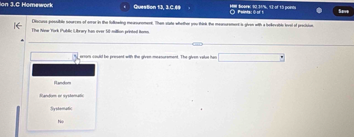 ion 3.C Homework Question 13, 3.C.69 HW Score: 92.31%, 12 of 13 points Save
Points: 0 of 1
Discuss possible sources of error in the following measurement. Then state whether you think the measurement is given with a believable level of precision.
The New York Public Library has over 50 million printed items.
errors could be present with the given measurement. The given value has
Random
Random or systematic
Systematic
No