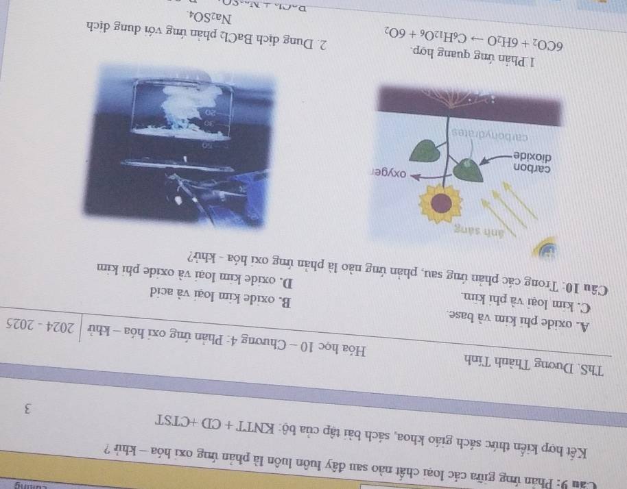 Cầu 9: Phản ứng giữa các loại chất nào sau đây luôn luôn là phản ứng oxi hóa - khủ ?
Kết hợp kiến thức sách giáo khoa, sách bài tập của bộ: KNTT+CD+CTST 3
ThS. Dương Thành Tính Hóa học 10 - Chương 4: Phản ứng oxi hóa - khử 2024-202 5
A. oxide phi kim và base B. oxide kim loại và acid
C. kim loại và phi kim. D. oxide kim loại và oxide phi kim
Câu 10: Trong các phản ứng sau, phản ứng nào là phản ứng oxi hóa - khử?
6CO_2+6H_2Oto C_6H_12O_6+6O_2
1 Phản ứng quang hợp. 2. Dung dịch BaCl2 phản ứng với dung dịch
Na2SO4.
D Clln ⊥
