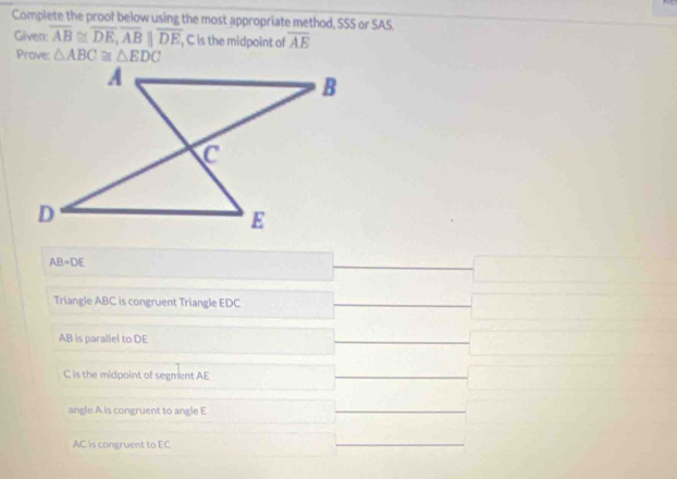 Complete the proof below using the most appropriate method, SSS or SAS.
Given: overline AB≌ overline DE, overline ABparallel overline DE, , C is the midpoint of overline AE
Prove: △ ABC≌ △ EDC
AB=DE
Triangle ABC is congruent Triangle EDC
AB is parallel to DE
C is the midpoint of segment AE
angle A is congruent to angle E
AC is congruent to EC