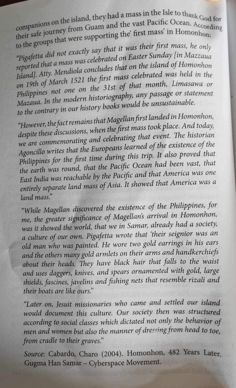 companions on the island, they had a mass in the Isle to thank God for
their safe journey from Guam and the vast Pacific Ocean. According
to the groups that were supporting the’ first mass’ in Homonhon
“Pigafetta did not exactly say that it was their first mass, he only
reported that a mass was celebrated on Easter Sunday [in Mazzaua
Island]. Atty. Mendiola concludes that on the island of Homonhon
on 19th of March 1521 the first mass celebrated was held in the
Philippines not one on the 31st of that month, Limasawa or
Mazaua. In the modern historiography, any passage or statement
to the contrary in our history books would be unsustainable.
“However, the fact remains that Magellan first landed in Homonhon,
despite these discussions, when the first mass took place. And today,
we are commemorating and celebrating that event. The historian
Agoncillo writes that the Europeans learned of the existence of the
Philippines for the first time during this trip. It also proved that
the earth was round, that the Pacific Ocean had been vast, that
East India was reachable by the Pacific and that America was one
entirely separate land mass of Asia. It showed that America was a
land mass.”
“While Magellan discovered the existence of the Philippines, for
me, the greater significance of Magellan's arrival in Homonhon,
was it showed the world, that we in Samar, already had a society,
a culture of our own. Pigafetta wrote that ‘their seignior was an
old man who was painted. He wore two gold earrings in his ears
and the others many gold armlets on their arms and handkerchiefs
about their heads. They have black hair that falls to the waist
and uses daggers, knives, and spears ornamented with gold, large
shields, fascines, javelins and fishing nets that resemble rizali and
their boats are like ours.”
“Later on, Jesuit missionaries who came and settled our island
would document this culture. Our society then was structured
according to social classes which dictated not only the behavior of
men and women but also the manner of dressing from head to toe,
from cradle to their graves.”
Source: Cabardo, Charo (2004). Homonhon, 482 Years Later.
Gugma Han Samar - Cyberspace Movement.