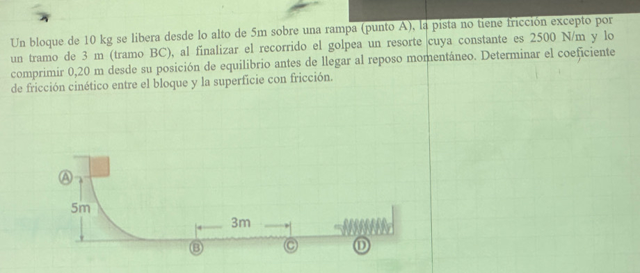 Un bloque de 10 kg se libera desde lo alto de 5m sobre una rampa (punto A), la pista no tiene fricción excepto por 
un tramo de 3 m (tramo BC), al finalizar el recorrido el golpea un resorte cuya constante es 2500 N/m y lo 
comprimir 0,20 m desde su posición de equilibrio antes de llegar al reposo momentáneo. Determinar el coeficiente 
de fricción cinético entre el bloque y la superficie con fricción. 
A
5m
3m
③ 
C ①