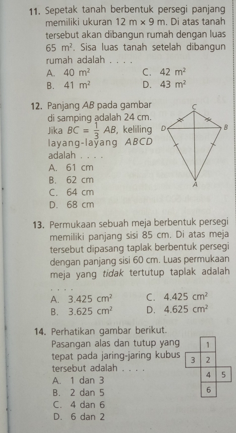 Sepetak tanah berbentuk persegi panjang
memiliki ukuran 12m* 9m. Di atas tanah
tersebut akan dibangun rumah dengan luas
65m^2. Sisa luas tanah setelah dibangun
rumah adalah . . . .
A. 40m^2 C. 42m^2
B. 41m^2 D. 43m^2
12. Panjang AB pada gambar
di samping adalah 24 cm.
Jika BC= 1/3 AB , keliling 
layang-laýang ABCD
adalah . . . .
A. 61 cm
B. 62 cm
C. 64 cm
D. 68 cm
13. Permukaan sebuah meja berbentuk persegi
memiliki panjang sisi 85 cm. Di atas meja
tersebut dipasang taplak berbentuk persegi
dengan panjang sisi 60 cm. Luas permukaan
meja yang tidak tertutup taplak adalah
A. 3.425cm^2 C. 4.425cm^2
B. 3.625cm^2 D. 4.625cm^2
14. Perhatikan gambar berikut.
Pasangan alas dan tutup yang
tepat pada jaring-jaring kubus
tersebut adalah . . . .
A. 1 dan 3
B. 2 dan 5
C. 4 dan 6
D. 6 dan 2