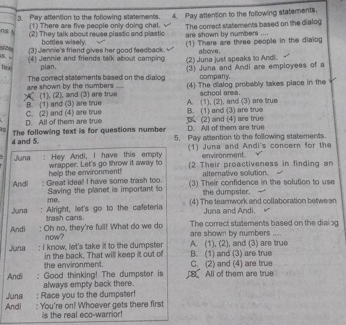 Pay attention to the following statements. 4. Pay attention to the following statements.
(1) There are five people only doing chat. The correct statements based on the dialog
nst
(2) They talk about reuse plastic and plastic are shown by numbers ....
bottles wisely.
size (3) Jennie's friend gives her good feedback. (1) There are three people in the dialog
above.
S. (4) Jennie and friends talk about camping
tex plan. (2) Juna just speaks to Andi.
(3) Juna and Andi are employees of a
The correct statements based on the dialog company.
are shown by the numbers .... (4) The dialog probably takes place in the
A (1), (2), and (3) are true school area.
B. (1) and (3) are true A. (1), (2), and (3) are true
C. (2) and (4) are true B. (1) and (3) are true
D. All of them are true  (2) and (4) are true
as The following text is for questions number D. All of them are true
4 and 5. 5. Pay attention to the following statements.
(1) Juna and Andi's concern for the
+ Juna : Hey Andi, I have this empty environment.
wrapper. Let's go throw it away to (2 Their proactiveness in finding an
help the environment! alternative solution.
Andi : Great idea! I have some trash too. (3) Their confidence in the solution to use
Saving the planet is important to the dumpster.
me.
Juna : Alright, let's go to the cafeteria (4) The teamwork and collaboration between
trash cans. Juna and Andi.
Andi Oh no, they're full! What do we do The correct statements based on the dialog
now? are shown by numbers ....
Juna : I know, let's take it to the dumpster A. (1), (2), and (3) are true
in the back. That will keep it out of B. (1) and (3) are true
the environment. C. (2) and (4) are true
Andi : Good thinking! The dumpster is All of them are true
always empty back there.
Juna : Race you to the dumpster!
Andi : You're on! Whoever gets there first
is the real eco-warrior!