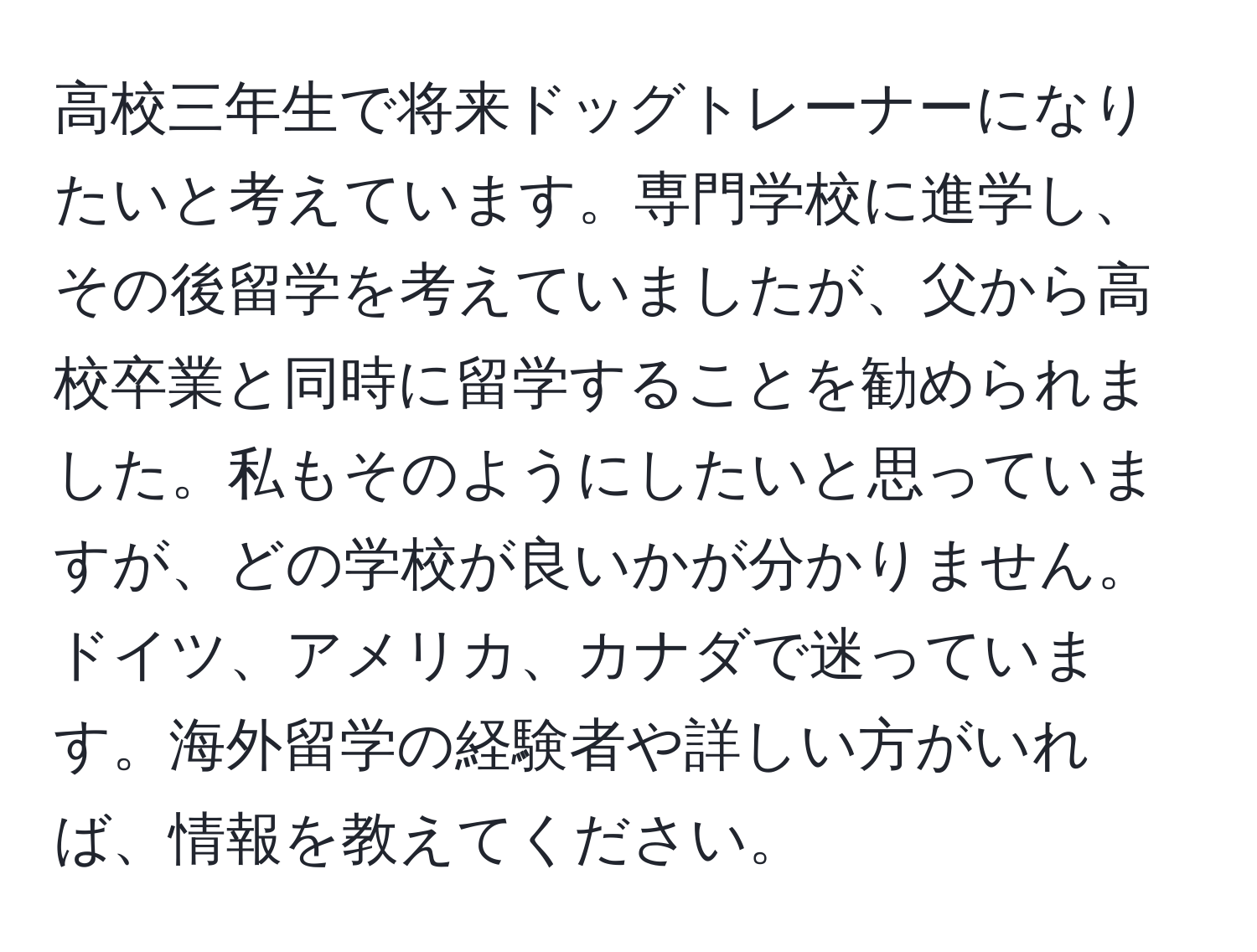 高校三年生で将来ドッグトレーナーになりたいと考えています。専門学校に進学し、その後留学を考えていましたが、父から高校卒業と同時に留学することを勧められました。私もそのようにしたいと思っていますが、どの学校が良いかが分かりません。ドイツ、アメリカ、カナダで迷っています。海外留学の経験者や詳しい方がいれば、情報を教えてください。