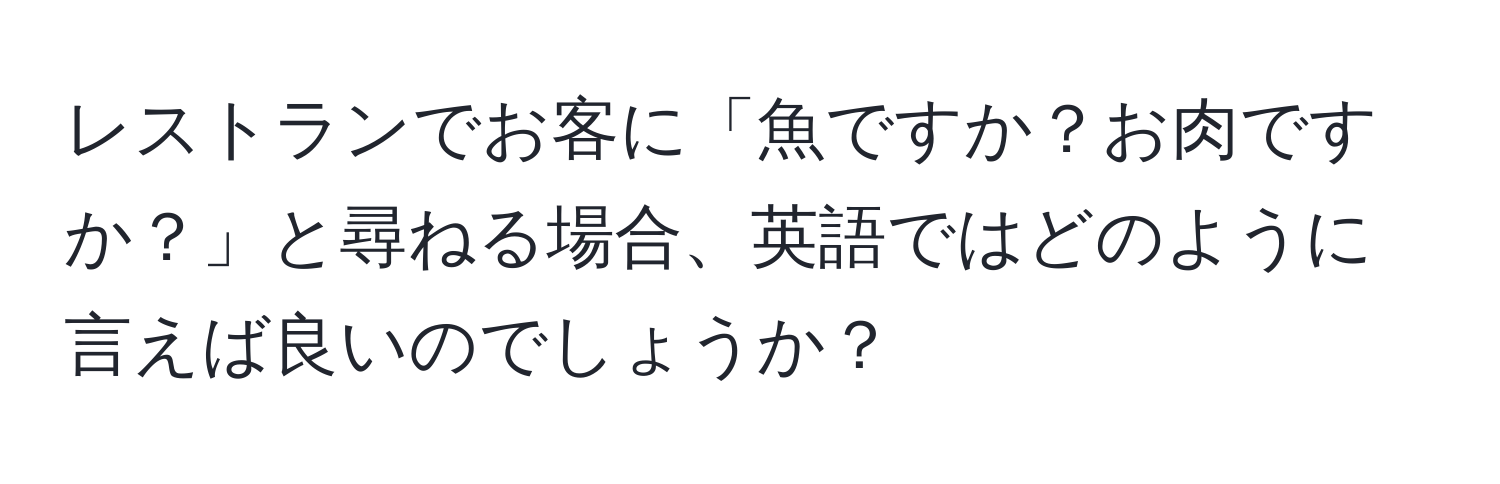 レストランでお客に「魚ですか？お肉ですか？」と尋ねる場合、英語ではどのように言えば良いのでしょうか？