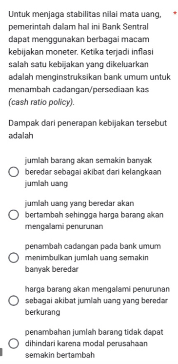 Untuk menjaga stabilitas nilai mata uang, *
pemerintah dalam hal ini Bank Sentral
dapat menggunakan berbagai macam
kebijakan moneter. Ketika terjadi inflasi
salah satu kebijakan yang dikeluarkan
adalah menginstruksikan bank umum untuk
menambah cadangan/persediaan kas
(cash ratio policy).
Dampak dari penerapan kebijakan tersebut
adalah
jumlah barang akan semakin banyak
beredar sebagai akibat dari kelangkaan
jumlah uang
jumlah uang yang beredar akan
bertambah sehingga harga barang akan
mengalami penurunan
penambah cadangan pada bank umum
menimbulkan jumlah uang semakin
banyak beredar
harga barang akan mengalami penurunan
sebagai akibat jumlah uang yang beredar
berkurang
penambahan jumlah barang tidak dapat
dihindari karena modal perusahaan
semakin bertambah