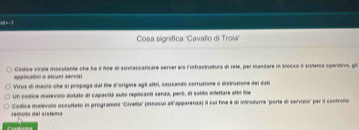 id=-1
Cosa significa ‘Cavallo di Troia’
Codice virale inoculante che ha il fine di sovraccaricare server e/o l'infrastruttura di rete, per mandare in blocco il sistema operativo, gli
applicativi o alcuni servizi
Virus di macro che si propaga dal file d'origine agli altri, causando corruzione o distruzione dei dati
Un codice malevolo dotato di capacitá auto replicanti senza, peró, di solito infettare altri file
Codice malevolo occultato in programmi ‘Civetta’ (innocui all’apparenza) il cui fine é di introdurre ‘porte di servizio’ per il controllo
remoto del sistema
Confarma