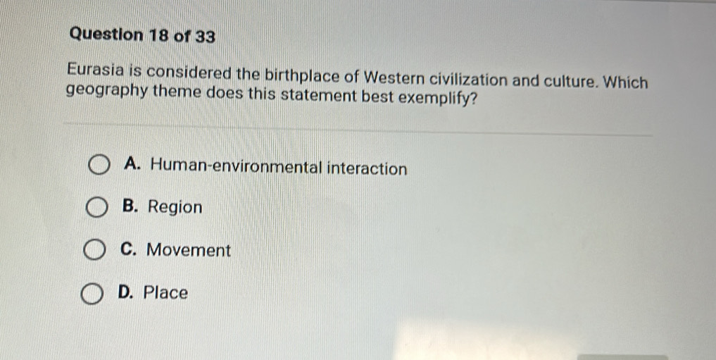 Eurasia is considered the birthplace of Western civilization and culture. Which
geography theme does this statement best exemplify?
A. Human-environmental interaction
B. Region
C. Movement
D. Place