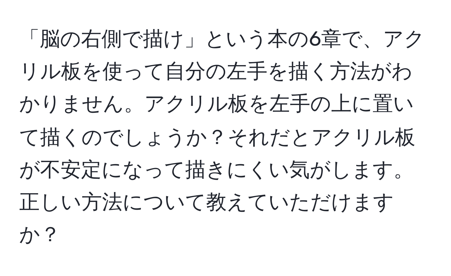 「脳の右側で描け」という本の6章で、アクリル板を使って自分の左手を描く方法がわかりません。アクリル板を左手の上に置いて描くのでしょうか？それだとアクリル板が不安定になって描きにくい気がします。正しい方法について教えていただけますか？