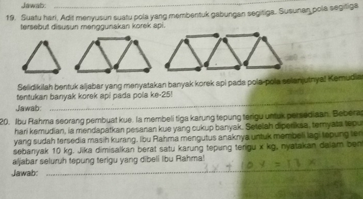 Jawab: 
_ 
19. Suatu hari, Adit menyusun suatu pola yang membentuk gabungan segitiga. Susunan pola segitiga 
tersebut disusun menggunakan korek api. 
Selidikilah bentuk aljabar yang menyatakan banyak korek api pada pola-pola selanjutnya! Kemudia 
tentukan banyak korek api pada pola ke- 25! 
Jawab: 
_ 
20. Ibu Rahma seorang pembuat kue. la membeli tiga karung tepung terigu untuk persediaan. Beberat 
hari kemudian, ia mendapatkan pesanan kue yang cukup banyak. Setelah diperiksa, teryata tepu 
yang sudah tersedia masih kurang. Ibu Rahma mengutus anaknya untuk membeli lagi tepung ten 
sebanyak 10 kg. Jika dimisalkan berat satu karung tepung terigu x kg, nyatakan dalam ben 
aljabar seluruh tepung terigu yang dibeli Ibu Rahma! 
Jawab: 
_