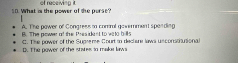 of receiving it
10. What is the power of the purse?
A. The power of Congress to control government spending
B. The power of the President to veto bills
C. The power of the Supreme Court to declare laws unconstitutional
D. The power of the states to make laws