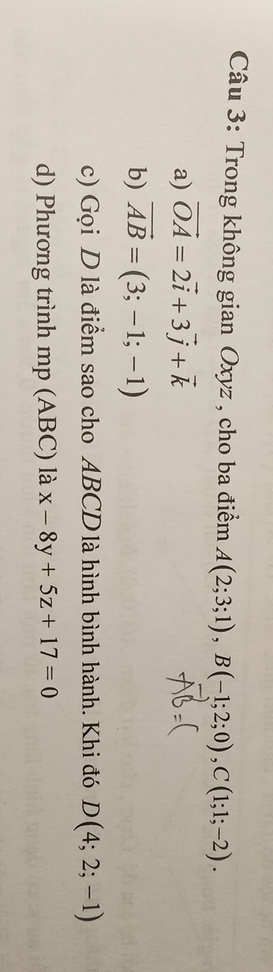 Trong không gian Oxyz , cho ba điểm A(2;3;1), B(-1;2;0), C(1;1;-2). 
a) vector OA=2vector i+3vector j+vector k
b) vector AB=(3;-1;-1)
c) Gọi D là điểm sao cho ABCD là hình bình hành. Khi đó D(4;2;-1)
d) Phương trình mp (ABC) là x-8y+5z+17=0