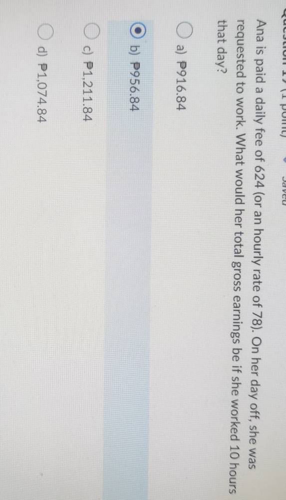 Ana is paid a daily fee of 624 (or an hourly rate of 78). On her day off, she was
requested to work. What would her total gross earnings be if she worked 10 hours
that day?
a) P916.84
b) P956.84
c) P1,211.84
d) P1,074.84