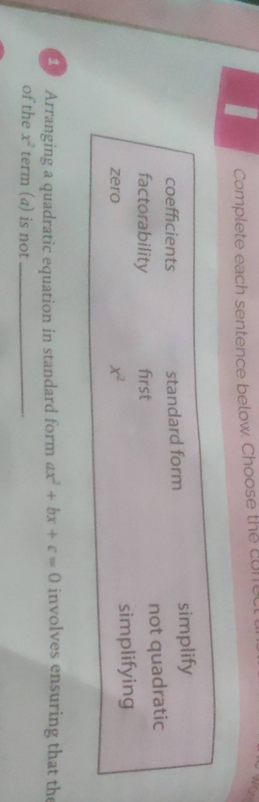 Complete each sentence below. Choose the com
Wor
coefficients standard form simplify
factorability first
not quadratic
zero x^2 simplifying
10 Arranging a quadratic equation in standard form ax^2+bx+c=0 involves ensuring that the
of the x^2 term (a) is not_